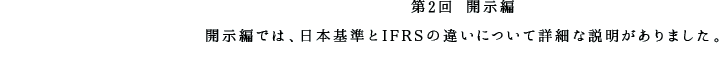 第2回 開示編 開示編では、日本基準とIFRSの違いについて詳細な説明がありました。